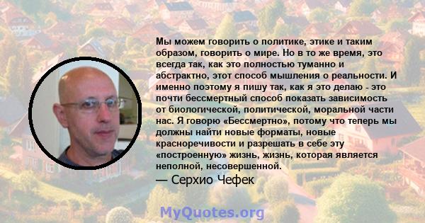 Мы можем говорить о политике, этике и таким образом, говорить о мире. Но в то же время, это всегда так, как это полностью туманно и абстрактно, этот способ мышления о реальности. И именно поэтому я пишу так, как я это