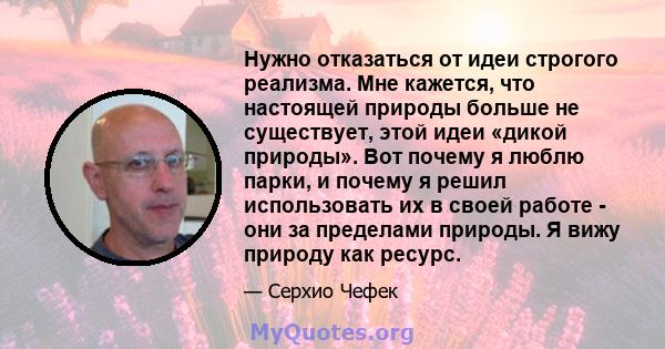 Нужно отказаться от идеи строгого реализма. Мне кажется, что настоящей природы больше не существует, этой идеи «дикой природы». Вот почему я люблю парки, и почему я решил использовать их в своей работе - они за