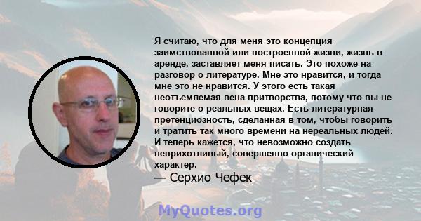 Я считаю, что для меня это концепция заимствованной или построенной жизни, жизнь в аренде, заставляет меня писать. Это похоже на разговор о литературе. Мне это нравится, и тогда мне это не нравится. У этого есть такая