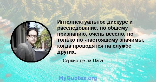 Интеллектуальное дискурс и расследование, по общему признанию, очень весело, но только по -настоящему значимы, когда проводятся на службе других.