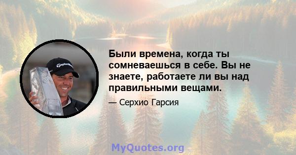 Были времена, когда ты сомневаешься в себе. Вы не знаете, работаете ли вы над правильными вещами.