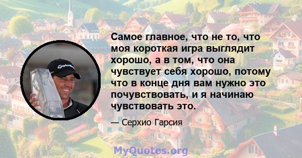 Самое главное, что не то, что моя короткая игра выглядит хорошо, а в том, что она чувствует себя хорошо, потому что в конце дня вам нужно это почувствовать, и я начинаю чувствовать это.