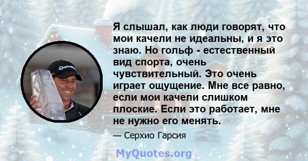 Я слышал, как люди говорят, что мои качели не идеальны, и я это знаю. Но гольф - естественный вид спорта, очень чувствительный. Это очень играет ощущение. Мне все равно, если мои качели слишком плоские. Если это