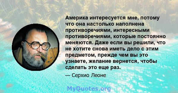 Америка интересуется мне, потому что она настолько наполнена противоречиями, интересными противоречиями, которые постоянно меняются. Даже если вы решили, что не хотите снова иметь дело с этим предметом, прежде чем вы