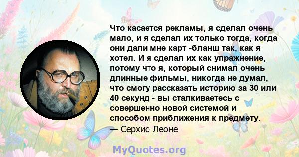 Что касается рекламы, я сделал очень мало, и я сделал их только тогда, когда они дали мне карт -бланш так, как я хотел. И я сделал их как упражнение, потому что я, который снимал очень длинные фильмы, никогда не думал,