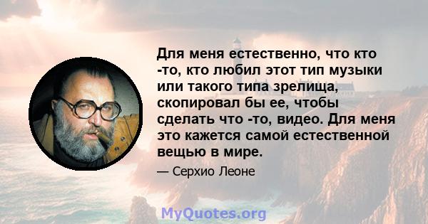 Для меня естественно, что кто -то, кто любил этот тип музыки или такого типа зрелища, скопировал бы ее, чтобы сделать что -то, видео. Для меня это кажется самой естественной вещью в мире.