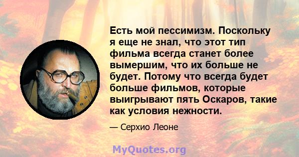 Есть мой пессимизм. Поскольку я еще не знал, что этот тип фильма всегда станет более вымершим, что их больше не будет. Потому что всегда будет больше фильмов, которые выигрывают пять Оскаров, такие как условия нежности.