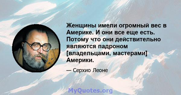 Женщины имели огромный вес в Америке. И они все еще есть. Потому что они действительно являются падроном [владельцами, мастерами] Америки.