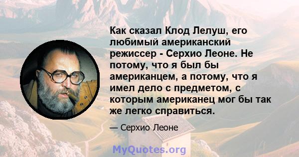 Как сказал Клод Лелуш, его любимый американский режиссер - Серхио Леоне. Не потому, что я был бы американцем, а потому, что я имел дело с предметом, с которым американец мог бы так же легко справиться.