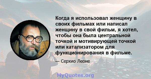 Когда я использовал женщину в своих фильмах или написал женщину в свой фильм, я хотел, чтобы она была центральной точкой и мотивирующей точкой или катализатором для функционирования в фильме.