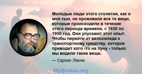 Молодые люди этого столетия, как и мой сын, не проживали все те вещи, которые происходили в течение этого периода времени, с 1930 по 1950 год. Они упускают этот опыт. Чтобы перейти от велосипеда к транспортному