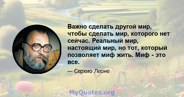 Важно сделать другой мир, чтобы сделать мир, которого нет сейчас. Реальный мир, настоящий мир, но тот, который позволяет миф жить. Миф - это все.