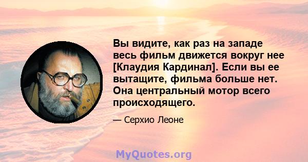 Вы видите, как раз на западе весь фильм движется вокруг нее [Клаудия Кардинал]. Если вы ее вытащите, фильма больше нет. Она центральный мотор всего происходящего.