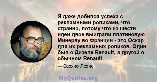 Я даже добился успеха с рекламными роликами, что странно, потому что из шести идей двое выиграли платиновую Минерву во Франции - это Оскар для их рекламных роликов. Один был о Дизеле Renault, а другой о обычном Renault.