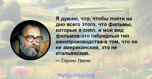 Я думаю, что, чтобы пойти на дно всего этого, что фильмы, которые я снял, и мой вид фильмов-это гибридный тип кинопроизводства-в том, что он не американский, это не итальянский.