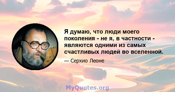 Я думаю, что люди моего поколения - не я, в частности - являются одними из самых счастливых людей во вселенной.