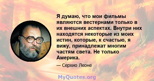 Я думаю, что мои фильмы являются вестернами только в их внешних аспектах. Внутри них находятся некоторые из моих истин, которые, к счастью, я вижу, принадлежат многим частям света. Не только Америка.