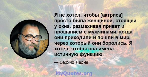 Я не хотел, чтобы [актриса] просто была женщиной, стоящей у окна, размахивая привет и прощанием с мужчинами, когда они приходили и пошли в мир, через который они боролись. Я хотел, чтобы она имела истинную функцию.