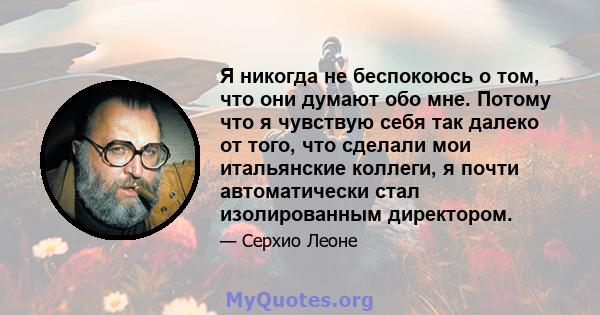 Я никогда не беспокоюсь о том, что они думают обо мне. Потому что я чувствую себя так далеко от того, что сделали мои итальянские коллеги, я почти автоматически стал изолированным директором.