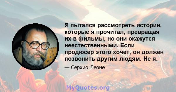 Я пытался рассмотреть истории, которые я прочитал, превращая их в фильмы, но они окажутся неестественными. Если продюсер этого хочет, он должен позвонить другим людям. Не я.