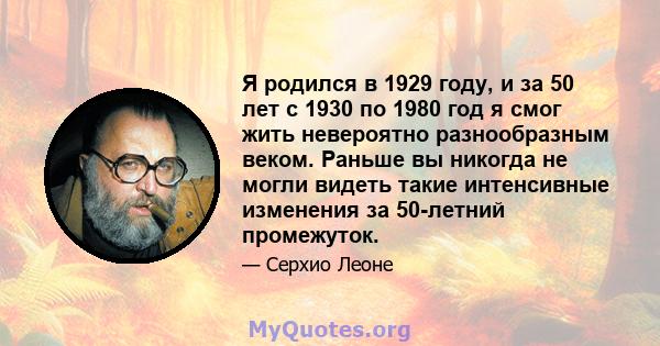 Я родился в 1929 году, и за 50 лет с 1930 по 1980 год я смог жить невероятно разнообразным веком. Раньше вы никогда не могли видеть такие интенсивные изменения за 50-летний промежуток.