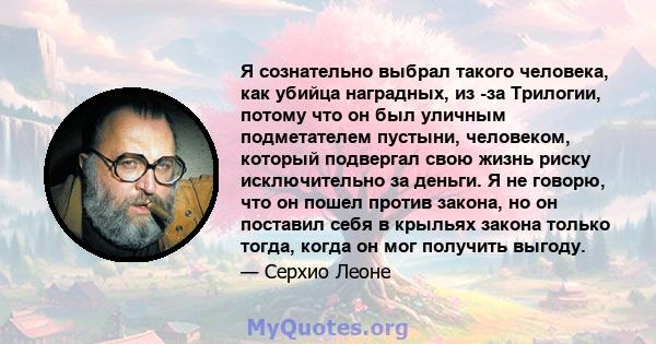 Я сознательно выбрал такого человека, как убийца наградных, из -за Трилогии, потому что он был уличным подметателем пустыни, человеком, который подвергал свою жизнь риску исключительно за деньги. Я не говорю, что он