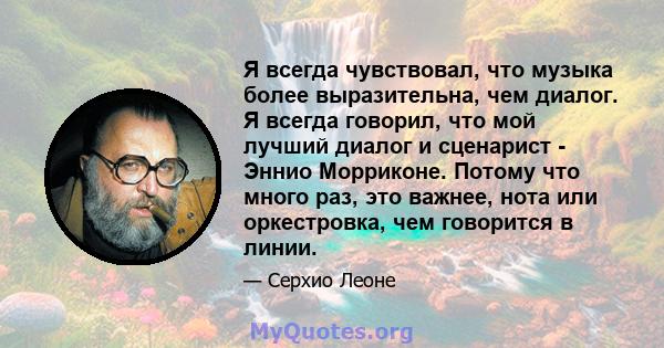 Я всегда чувствовал, что музыка более выразительна, чем диалог. Я всегда говорил, что мой лучший диалог и сценарист - Эннио Морриконе. Потому что много раз, это важнее, нота или оркестровка, чем говорится в линии.