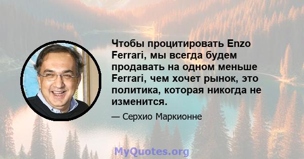 Чтобы процитировать Enzo Ferrari, мы всегда будем продавать на одном меньше Ferrari, чем хочет рынок, это политика, которая никогда не изменится.