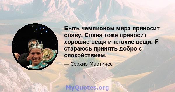 Быть чемпионом мира приносит славу. Слава тоже приносит хорошие вещи и плохие вещи. Я стараюсь принять добро с спокойствием.