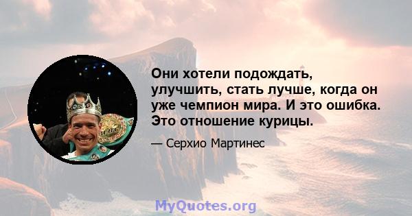 Они хотели подождать, улучшить, стать лучше, когда он уже чемпион мира. И это ошибка. Это отношение курицы.