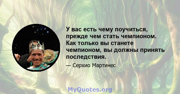 У вас есть чему поучиться, прежде чем стать чемпионом. Как только вы станете чемпионом, вы должны принять последствия.