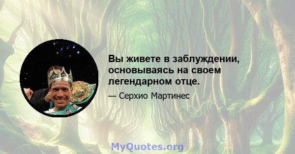 Вы живете в заблуждении, основываясь на своем легендарном отце.