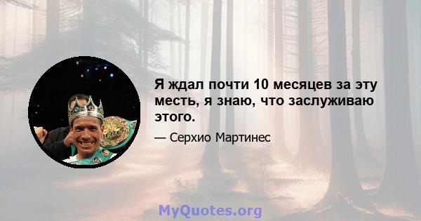 Я ждал почти 10 месяцев за эту месть, я знаю, что заслуживаю этого.