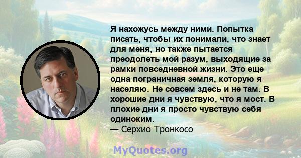 Я нахожусь между ними. Попытка писать, чтобы их понимали, что знает для меня, но также пытается преодолеть мой разум, выходящие за рамки повседневной жизни. Это еще одна пограничная земля, которую я населяю. Не совсем