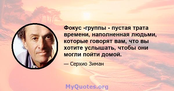 Фокус -группы - пустая трата времени, наполненная людьми, которые говорят вам, что вы хотите услышать, чтобы они могли пойти домой.