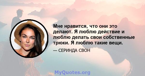 Мне нравится, что они это делают. Я люблю действие и люблю делать свои собственные трюки. Я люблю такие вещи.