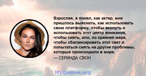 Взрослея, я понял, как актер, мне пришлось выяснить, как использовать свою платформу, чтобы вернуть и использовать этот центр внимания, чтобы сиять, или, по крайней мере, чтобы сбалансировать этот свет и попытаться