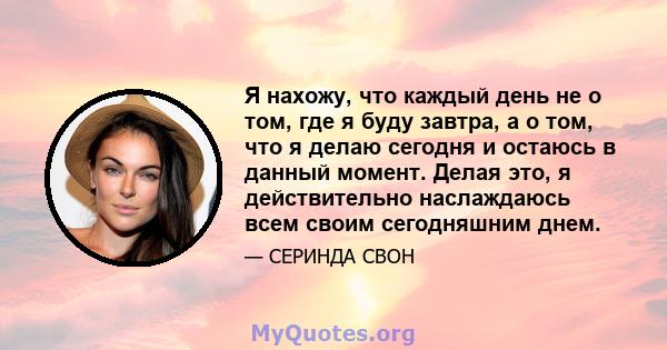 Я нахожу, что каждый день не о том, где я буду завтра, а о том, что я делаю сегодня и остаюсь в данный момент. Делая это, я действительно наслаждаюсь всем своим сегодняшним днем.