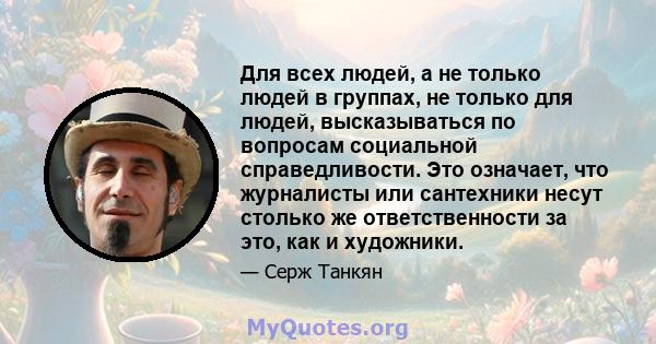 Для всех людей, а не только людей в группах, не только для людей, высказываться по вопросам социальной справедливости. Это означает, что журналисты или сантехники несут столько же ответственности за это, как и художники.