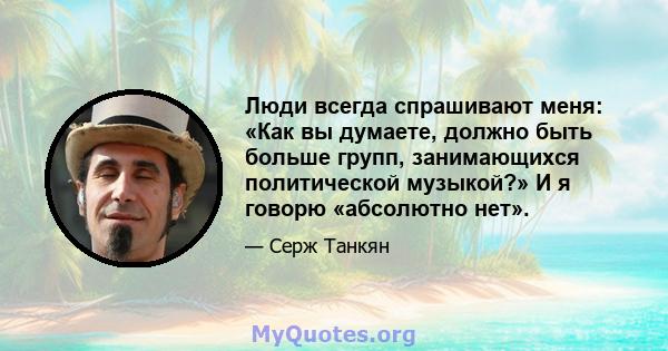 Люди всегда спрашивают меня: «Как вы думаете, должно быть больше групп, занимающихся политической музыкой?» И я говорю «абсолютно нет».