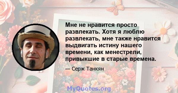 Мне не нравится просто развлекать. Хотя я люблю развлекать, мне также нравится выдвигать истину нашего времени, как менестрели, привыкшие в старые времена.