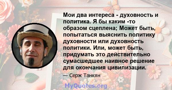 Мои два интереса - духовность и политика. Я бы каким -то образом сцеплена; Может быть, попытаться выяснить политику духовности или духовность политики. Или, может быть, придумать это действительно сумасшедшее наивное