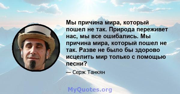 Мы причина мира, который пошел не так. Природа переживет нас, мы все ошибались. Мы причина мира, который пошел не так. Разве не было бы здорово исцелить мир только с помощью песни?