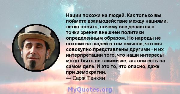 Нации похожи на людей. Как только вы поймете взаимодействие между нациями, легко понять, почему все делается с точки зрения внешней политики определенным образом. Но народы не похожи на людей в том смысле, что мы