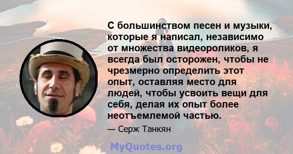 С большинством песен и музыки, которые я написал, независимо от множества видеороликов, я всегда был осторожен, чтобы не чрезмерно определить этот опыт, оставляя место для людей, чтобы усвоить вещи для себя, делая их