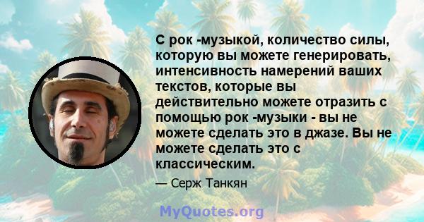 С рок -музыкой, количество силы, которую вы можете генерировать, интенсивность намерений ваших текстов, которые вы действительно можете отразить с помощью рок -музыки - вы не можете сделать это в джазе. Вы не можете