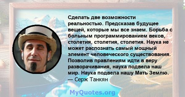 Сделать две возможности реальностью. Предсказав будущее вещей, которые мы все знаем. Борьба с больным программированием веков, столетия, столетия, столетия. Наука не может распознать самый мощный элемент человеческого