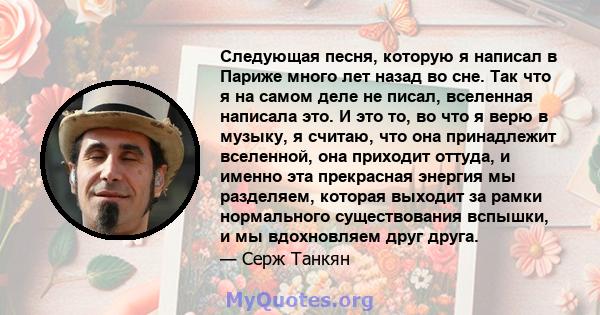 Следующая песня, которую я написал в Париже много лет назад во сне. Так что я на самом деле не писал, вселенная написала это. И это то, во что я верю в музыку, я считаю, что она принадлежит вселенной, она приходит