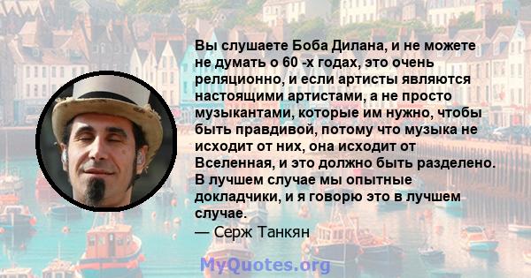 Вы слушаете Боба Дилана, и не можете не думать о 60 -х годах, это очень реляционно, и если артисты являются настоящими артистами, а не просто музыкантами, которые им нужно, чтобы быть правдивой, потому что музыка не