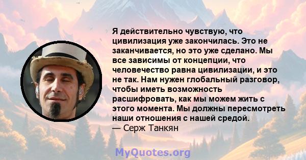 Я действительно чувствую, что цивилизация уже закончилась. Это не заканчивается, но это уже сделано. Мы все зависимы от концепции, что человечество равна цивилизации, и это не так. Нам нужен глобальный разговор, чтобы